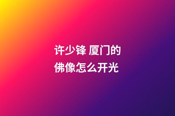 许少锋 厦门的佛像怎么开光